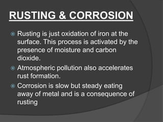 RUSTING & CORROSION
 Rusting is just oxidation of iron at the
surface. This process is activated by the
presence of moisture and carbon
dioxide.
 Atmospheric pollution also accelerates
rust formation.
 Corrosion is slow but steady eating
away of metal and is a consequence of
rusting
 