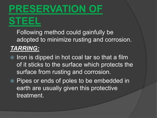 PRESERVATION OF
STEEL
Following method could gainfully be
adopted to minimize rusting and corrosion.
TARRING:
 Iron is dipped in hot coal tar so that a film
of it sticks to the surface which protects the
surface from rusting and corrosion.
 Pipes or ends of poles to be embedded in
earth are usually given this protective
treatment.
 