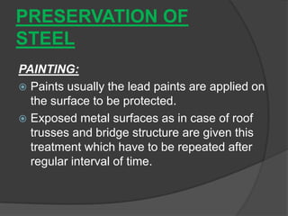 PRESERVATION OF
STEEL
PAINTING:
 Paints usually the lead paints are applied on
the surface to be protected.
 Exposed metal surfaces as in case of roof
trusses and bridge structure are given this
treatment which have to be repeated after
regular interval of time.
 