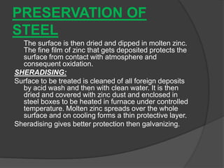 PRESERVATION OF
STEEL
The surface is then dried and dipped in molten zinc.
The fine film of zinc that gets deposited protects the
surface from contact with atmosphere and
consequent oxidation.
SHERADISING:
Surface to be treated is cleaned of all foreign deposits
by acid wash and then with clean water. It is then
dried and covered with zinc dust and enclosed in
steel boxes to be heated in furnace under controlled
temperature. Molten zinc spreads over the whole
surface and on cooling forms a thin protective layer.
Sheradising gives better protection then galvanizing.
 