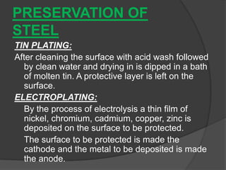 PRESERVATION OF
STEEL
TIN PLATING:
After cleaning the surface with acid wash followed
by clean water and drying in is dipped in a bath
of molten tin. A protective layer is left on the
surface.
ELECTROPLATING:
By the process of electrolysis a thin film of
nickel, chromium, cadmium, copper, zinc is
deposited on the surface to be protected.
The surface to be protected is made the
cathode and the metal to be deposited is made
the anode.
 