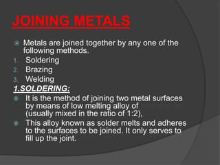 JOINING METALS
 Metals are joined together by any one of the
following methods.
1. Soldering
2. Brazing
3. Welding
1.SOLDERING:
 It is the method of joining two metal surfaces
by means of low melting alloy of lead and tin
(usually mixed in the ratio of 1:2),
 This alloy known as solder melts and adheres
to the surfaces to be joined. It only serves to
fill up the joint.
 