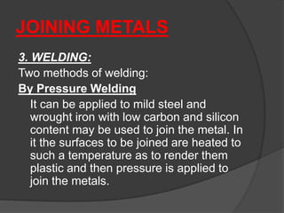 JOINING METALS
3. WELDING:
Two methods of welding:
By Pressure Welding
It can be applied to mild steel and
wrought iron with low carbon and silicon
content may be used to join the metal. In
it the surfaces to be joined are heated to
such a temperature as to render them
plastic and then pressure is applied to
join the metals.
 