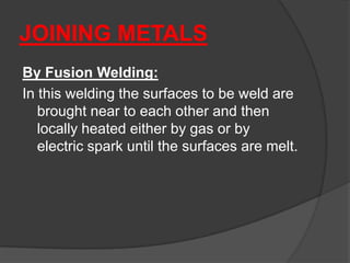JOINING METALS
By Fusion Welding:
In this welding the surfaces to be weld are
brought near to each other and then
locally heated either by gas or by
electric spark until the surfaces are melt.
 