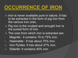OCCURRENCE OF IRON
 Iron is never available pure in nature. It has
to be extracted in the form of pig iron from
the various iron ores.
 Pig iron is the crudest and wrought iron is
the purest form of iron.
 The ores from which iron is extracted are:
i. Magnite : it contains 70 to 75% iron.
ii. Haematite : It has about 70% iron.
iii. Iron Pyrites: It has about 47% iron.
iv. Siderite: It contains 40% iron
 