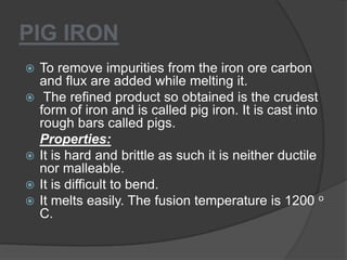 PIG IRON
 To remove impurities from the iron ore carbon
and flux are added while melting it.
 The refined product so obtained is the crudest
form of iron and is called pig iron. It is cast into
rough bars called pigs.
Properties:
 It is hard and brittle as such it is neither ductile
nor malleable.
 It is difficult to bend.
 It melts easily. The fusion temperature is 1200 o
C.
 
