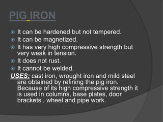 PIG IRON
 It can be hardened but not tempered.
 It can be magnetized.
 It has very high compressive strength but
very weak in tension.
 It does not rust.
 It cannot be welded.
USES: cast iron, wrought iron and mild steel
are obtained by refining the pig iron.
Because of its high compressive strength it
is used in columns, base plates, door
brackets , wheel and pipe work.
 