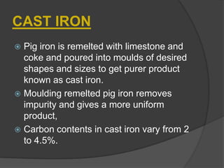 CAST IRON
 Pig iron is remelted with limestone and
coke and poured into moulds of desired
shapes and sizes to get purer product
known as cast iron.
 Moulding remelted pig iron removes
impurity and gives a more uniform
product,
 Carbon contents in cast iron vary from 2
to 4.5%.
 