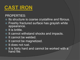 CAST IRON
PROPERTIES:
 Its structure is coarse crystalline and fibrous.
 Freshly fractured surface has grayish white
appearance.
 It is brittle.
 It cannot withstand shocks and impacts.
 It cannot be welded.
 It cannot be magnetized.
 It does not rust.
 It is fairly hard and cannot be worked with a
hand file.
 