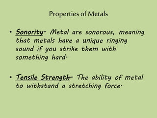 Propertiesof Metals
• Sonority- Metal are sonorous, meaning
that metals have a unique ringing
sound if you strike them with
something hard.
• Tensile Strength- The ability of metal
to withstand a stretching force.
 