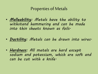 Propertiesof Metals
• Malleability: Metals have the ability to
withstand hammering and can be made
into thin sheets known as foils.
• Ductility: Metals can be drawn into wires.
• Hardness: All metals are hard except
sodium and potassium, which are soft and
can be cut with a knife.
 