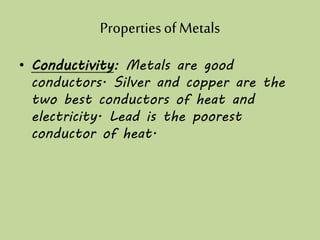 Propertiesof Metals
• Conductivity: Metals are good
conductors. Silver and copper are the
two best conductors of heat and
electricity. Lead is the poorest
conductor of heat.
 