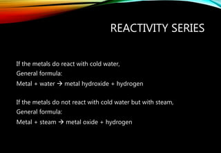 REACTIVITY SERIES
If the metals do react with cold water,
General formula:
Metal + water  metal hydroxide + hydrogen
If the metals do not react with cold water but with steam,
General formula:
Metal + steam  metal oxide + hydrogen
 