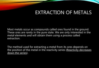 EXTRACTION OF METALS
Most metals occur as compounds called ores found in the ground.
These ores are rarely in the pure state. We are only interested in the
metal elements and will obtain them using a process called
extraction.
The method used for extracting a metal from its ores depends on
the position of the metal in the reactivity series (Reactivity decreases
down the series).
 
