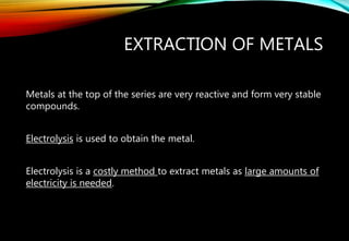EXTRACTION OF METALS
Metals at the top of the series are very reactive and form very stable
compounds.
Electrolysis is used to obtain the metal.
Electrolysis is a costly method to extract metals as large amounts of
electricity is needed.
 