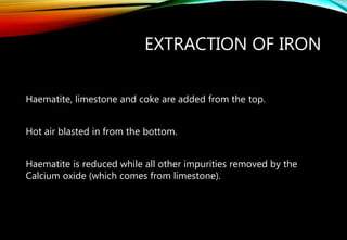 EXTRACTION OF IRON
Haematite, limestone and coke are added from the top.
Hot air blasted in from the bottom.
Haematite is reduced while all other impurities removed by the
Calcium oxide (which comes from limestone).
 