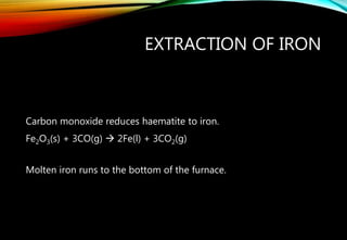 EXTRACTION OF IRON
Carbon monoxide reduces haematite to iron.
Fe2O3(s) + 3CO(g)  2Fe(l) + 3CO2(g)
Molten iron runs to the bottom of the furnace.
 
