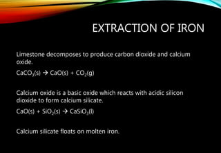 EXTRACTION OF IRON
Limestone decomposes to produce carbon dioxide and calcium
oxide.
CaCO3(s)  CaO(s) + CO2(g)
Calcium oxide is a basic oxide which reacts with acidic silicon
dioxide to form calcium silicate.
CaO(s) + SiO2(s)  CaSiO3(l)
Calcium silicate floats on molten iron.
 