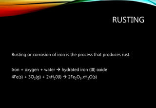 RUSTING
Rusting or corrosion of iron is the process that produces rust.
Iron + oxygen + water  hydrated iron (III) oxide
4Fe(s) + 3O2(g) + 2xH20(l)  2Fe2O3.xH2O(s)
 