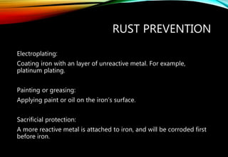RUST PREVENTION
Electroplating:
Coating iron with an layer of unreactive metal. For example,
platinum plating.
Painting or greasing:
Applying paint or oil on the iron’s surface.
Sacrificial protection:
A more reactive metal is attached to iron, and will be corroded first
before iron.
 