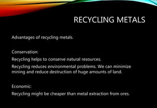 RECYCLING METALS
Advantages of recycling metals.
Conservation:
Recycling helps to conserve natural resources.
Recycling reduces environmental problems. We can minimize
mining and reduce destruction of huge amounts of land.
Economic:
Recycling might be cheaper than metal extraction from ores.
 