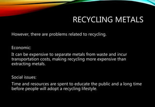 RECYCLING METALS
However, there are problems related to recycling.
Economic:
It can be expensive to separate metals from waste and incur
transportation costs, making recycling more expensive than
extracting metals.
Social issues:
Time and resources are spent to educate the public and a long time
before people will adopt a recycling lifestyle.
 