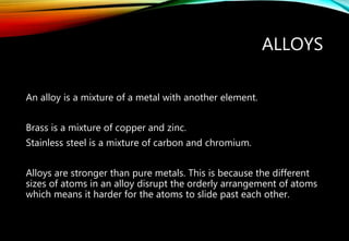 ALLOYS
An alloy is a mixture of a metal with another element.
Brass is a mixture of copper and zinc.
Stainless steel is a mixture of carbon and chromium.
Alloys are stronger than pure metals. This is because the different
sizes of atoms in an alloy disrupt the orderly arrangement of atoms
which means it harder for the atoms to slide past each other.
 