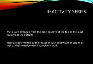 REACTIVITY SERIES
Metals are arranged from the most reactive at the top to the least
reactive at the bottom.
They are determined by their reaction with cold water or steam, as
well as their reaction with hydrochloric acid.
 