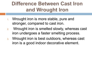 Difference Between Cast Iron
and Wrought Iron
1. Wrought iron is more stable, pure and
stronger, compared to cast iron.
2. Wrought iron is smelted slowly, whereas cast
iron undergoes a faster smelting process.
3. Wrought iron is best outdoors, whereas cast
iron is a good indoor decorative element.
 