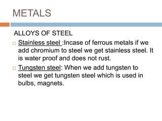 METALS
ALLOYS OF STEEL
 Stainless steel :Incase of ferrous metals if we
add chromium to steel we get stainless steel. It
is water proof and does not rust.
 Tungsten steel: When we add tungsten to
steel we get tungsten steel which is used in
bulbs, magnets.
 
