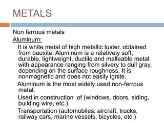 METALS
Non ferrous metals
Aluminum:
It is white metal of high metallic luster, obtained
from bauxite. Aluminum is a relatively soft,
durable, lightweight, ductile and malleable metal
with appearance ranging from silvery to dull gray,
depending on the surface roughness. It is
nonmagnetic and does not easily ignite.
Aluminum is the most widely used non-ferrous
metal.
Used in construction of (windows, doors, siding,
building wire, etc.)
Transportation (automobiles, aircraft, trucks,
railway cars, marine vessels, bicycles, etc.)
 