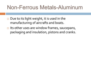 Non-Ferrous Metals-Aluminum
 Due to its light weight, it is used in the
manufacturing of aircrafts and boats.
 Its other uses are window frames, saucepans,
packaging and insulation, pistons and cranks.
 
