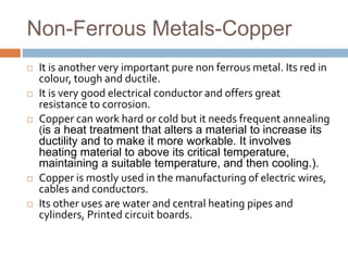 Non-Ferrous Metals-Copper
 It is another very important pure non ferrous metal. Its red in
colour, tough and ductile.
 It is very good electrical conductor and offers great
resistance to corrosion.
 Copper can work hard or cold but it needs frequent annealing
(is a heat treatment that alters a material to increase its
ductility and to make it more workable. It involves
heating material to above its critical temperature,
maintaining a suitable temperature, and then cooling.).
 Copper is mostly used in the manufacturing of electric wires,
cables and conductors.
 Its other uses are water and central heating pipes and
cylinders, Printed circuit boards.
 