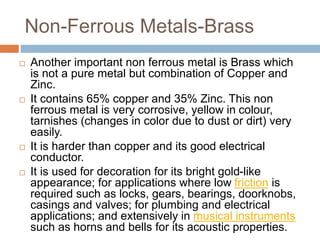Non-Ferrous Metals-Brass
 Another important non ferrous metal is Brass which
is not a pure metal but combination of Copper and
Zinc.
 It contains 65% copper and 35% Zinc. This non
ferrous metal is very corrosive, yellow in colour,
tarnishes (changes in color due to dust or dirt) very
easily.
 It is harder than copper and its good electrical
conductor.
 It is used for decoration for its bright gold-like
appearance; for applications where low friction is
required such as locks, gears, bearings, doorknobs,
casings and valves; for plumbing and electrical
applications; and extensively in musical instruments
such as horns and bells for its acoustic properties.
 