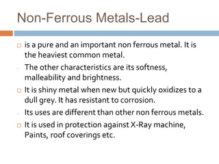 Non-Ferrous Metals-Lead
 is a pure and an important non ferrous metal. It is
the heaviest common metal.
- The other characteristics are its softness,
malleability and brightness.
 It is shiny metal when new but quickly oxidizes to a
dull grey. It has resistant to corrosion.
- Its uses are different than other non ferrous metals.
 It is used in protection against X-Ray machine,
Paints, roof coverings etc.
 