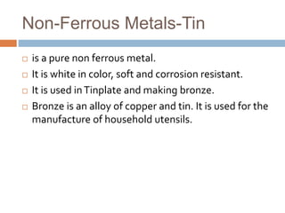 Non-Ferrous Metals-Tin
 is a pure non ferrous metal.
 It is white in color, soft and corrosion resistant.
 It is used inTinplate and making bronze.
 Bronze is an alloy of copper and tin. It is used for the
manufacture of household utensils.
 