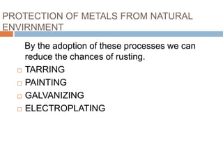 PROTECTION OF METALS FROM NATURAL
ENVIRNMENT
By the adoption of these processes we can
reduce the chances of rusting.
 TARRING
 PAINTING
 GALVANIZING
 ELECTROPLATING
 