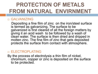 PROTECTION OF METALS
FROM NATURAL ENVIRNMENT
 GALVANIZING
Depositing a fine film of zinc on the iron/steel surface
is termed as galvanizing. The surface to be
galvanized is first cleared of all the foreign matters by
giving it an acid wash to be followed by a wash of
clean water. The surface is then dried and dripped in
molten zinc. The fine film of zinc that gets deposited
protects the surface from contact with atmosphere.
 ELECTROPLATING
By the process of electrolysis a thin film of nickel,
chromium, copper or zinc is deposited on the surface
to be protected.
 
