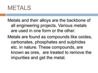 METALS
Metals and their alloys are the backbone of
all engineering projects. Various metals
are used in one form or the other.
Metals are found as compounds like oxides,
carbonates, phosphates and sulphides
etc. in nature. These compounds, are
known as ores, are treated to remove the
impurities and get the metal.
 
