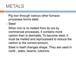 METALS
Pig iron through various other furnace
processes forms steel.
 Steel
When iron is re melted from its ore by
commercial processes, it contains more
carbon than is desirable. To become steel, it
must be melted and reprocessed to reduce the
carbon to the correct amount,
Steel in itself changes shape. They are used in
roofs , slabs, beams, columns,
 