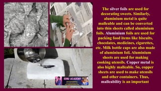 The silver foils are used for
decorating sweets. Similarly,
aluminium metal is quite
malleable and can be converted
into thin sheets called aluminium
foils. Aluminium foils are used for
packing food items like biscuits,
chocolates, medicines, cigarettes,
etc. Milk bottle caps are also made
of aluminium foil. Aluminium
sheets are used for making
cooking utensils. Copper metal is
also highly malleable. So, copper
sheets are used to make utensils
and other containers. Thus,
malleability is an important
 