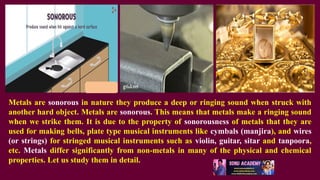 Metals are sonorous in nature they produce a deep or ringing sound when struck with
another hard object. Metals are sonorous. This means that metals make a ringing sound
when we strike them. It is due to the property of sonorousness of metals that they are
used for making bells, plate type musical instruments like cymbals (manjira), and wires
(or strings) for stringed musical instruments such as violin, guitar, sitar and tanpoora,
etc. Metals differ significantly from non-metals in many of the physical and chemical
properties. Let us study them in detail.
 