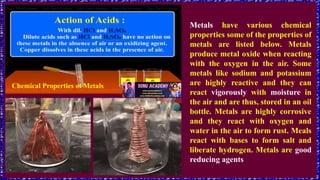 Chemical Properties of Metals
Metals have various chemical
properties some of the properties of
metals are listed below. Metals
produce metal oxide when reacting
with the oxygen in the air. Some
metals like sodium and potassium
are highly reactive and they can
react vigorously with moisture in
the air and are thus, stored in an oil
bottle. Metals are highly corrosive
and they react with oxygen and
water in the air to form rust. Meals
react with bases to form salt and
liberate hydrogen. Metals are good
reducing agents
 