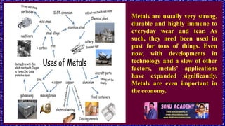 Metals are usually very strong,
durable and highly immune to
everyday wear and tear. As
such, they need been used in
past for tons of things. Even
now, with developments in
technology and a slew of other
factors, metals’ applications
have expanded significantly.
Metals are even important in
the economy.
 