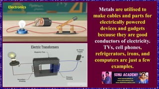 Electronics
Metals are utilised to
make cables and parts for
electrically powered
devices and gadgets
because they are good
conductors of electricity.
TVs, cell phones,
refrigerators, irons, and
computers are just a few
examples.
 