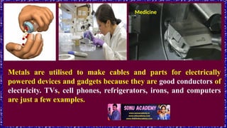 Medicine
Metals are utilised to make cables and parts for electrically
powered devices and gadgets because they are good conductors of
electricity. TVs, cell phones, refrigerators, irons, and computers
are just a few examples.
 