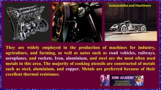 Automobiles and Machinery
They are widely employed in the production of machines for industry,
agriculture, and farming, as well as autos such as road vehicles, railways,
aeroplanes, and rockets. Iron, aluminium, and steel are the most often used
metals in this area. The majority of cooking utensils are constructed of metals
such as steel, aluminium, and copper. Metals are preferred because of their
excellent thermal resistance.
 