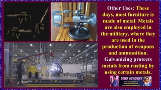Other Uses: These
days, most furniture is
made of metal. Metals
are also employed in
the military, where they
are used in the
production of weapons
and ammunition.
Galvanizing protects
metals from rusting by
using certain metals.
 