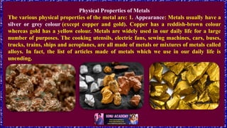Physical Properties of Metals
The various physical properties of the metal are: 1. Appearance: Metals usually have a
silver or grey colour (except copper and gold). Copper has a reddish-brown colour
whereas gold has a yellow colour. Metals are widely used in our daily life for a large
number of purposes. The cooking utensils, electric fans, sewing machines, cars, buses,
trucks, trains, ships and aeroplanes, are all made of metals or mixtures of metals called
alloys. In fact, the list of articles made of metals which we use in our daily life is
unending.
 