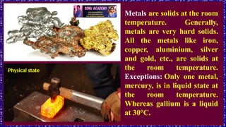 Physical state
Metals are solids at the room
temperature. Generally,
metals are very hard solids.
All the metals like iron,
copper, aluminium, silver
and gold, etc., are solids at
the room temperature.
Exceptions: Only one metal,
mercury, is in liquid state at
the room temperature.
Whereas gallium is a liquid
at 30°C.
 